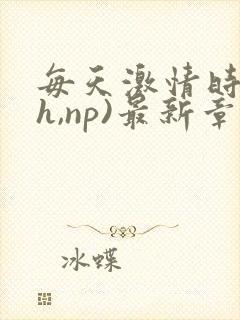 每天激情时(高h,np)最新章节列表作者