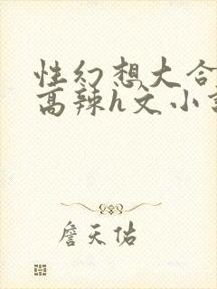 性幻想大合集h高辣h文小说