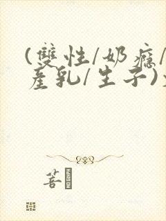 (双性/奶瘾/产乳/生子)文bl