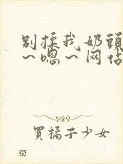 别揉我奶头～啊～嗯～网站