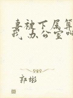 妻被下属算计和我 办公室呻吟 小说