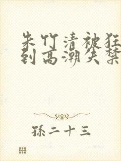 朱竹清被狂c躁到高潮失禁