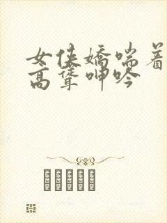 女侠娇喘着乳峰高耸呻吟