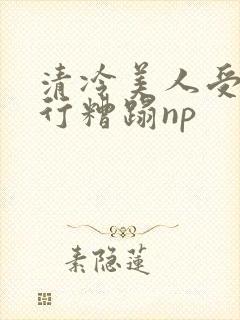 清冷美人受被强行糟蹋np