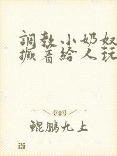 调教小奶奴跪趴撅着给人玩弄h