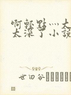 啊轻点灬大粗嗯太深了小说