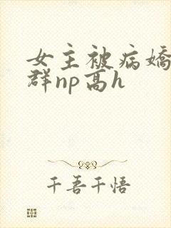 女主被病娇玩弄群np高h