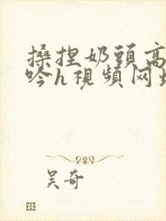 搡捏奶头高潮呻吟h视频网址封面