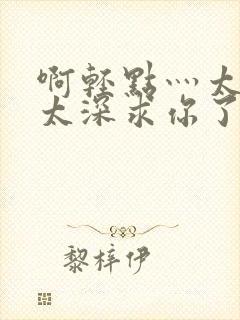 啊轻点灬太粗嗯太深求你了