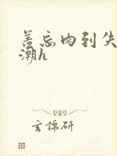 羡忘肉到失禁高潮h