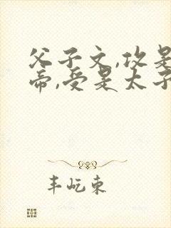 父子文,攻是皇帝,受是太子,双性从小