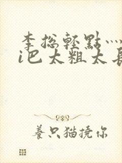 李总轻点灬大ji巴太粗太长的最新章节txt
