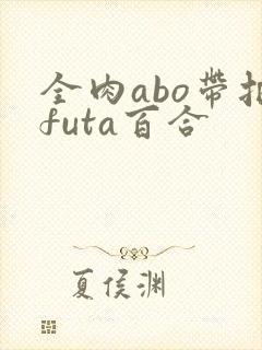 全肉abo带把futa百合