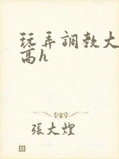 玩弄调教大佬们高h