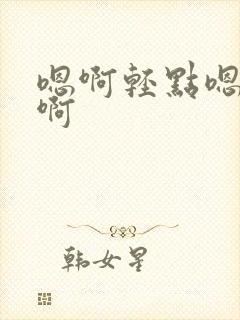 嗯啊轻点嗯嗯啊啊