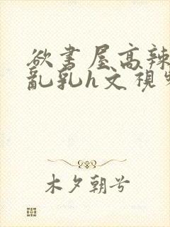 欲书屋高辣h文乱乳h文视频