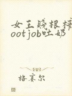 女王贱根榨精footjob吐奶