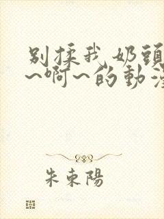 别揉我奶头~嗯~啊~的动漫