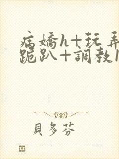 病娇h+玩弄+跪趴+调教1v1