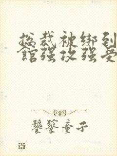 总裁被绑到调教馆强攻强受