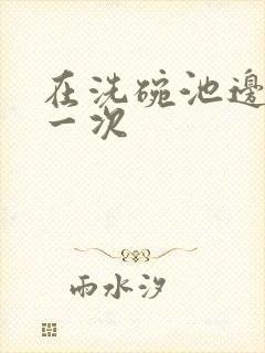 在洗碗池边要了一次