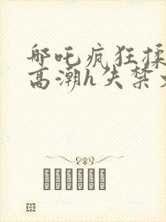 哪吒疯狂揉肉蒂高潮h失禁文封面