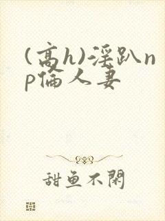 (高h)淫趴np伦人妻