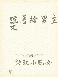 跪着给男主口h文