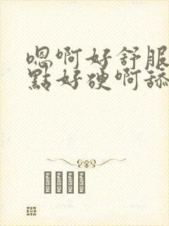 嗯啊好舒服用力点好硬啊舔的真舒服