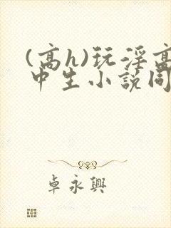 (高h)玩淫高中生小说同桌h文