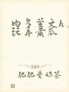 肉多荤文h羞耻玩弄黄瓜