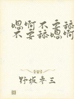 嗯啊不要舔嗯啊不要舔嗯啊