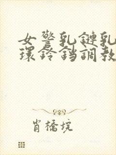 女警乳链乳环蒂环铃铛调教小说