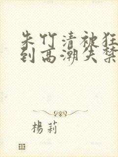 朱竹清被狂c躁到高潮失禁