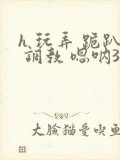 h 玩弄 跪趴 调教 嗯呐3d