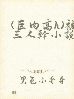 (巨肉高h)被三人干小说