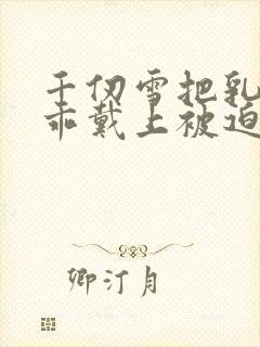 千仞雪把乳夹乖乖戴上被迫调教