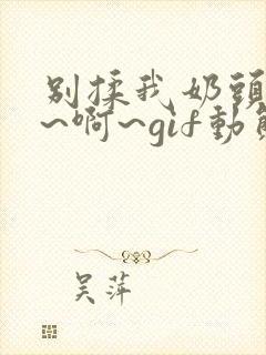 别揉我奶头~嗯~啊~gif动态图