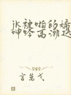 jk被啪的娇喘呻吟高潮迭起