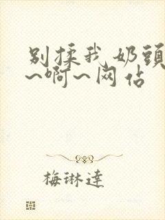 别揉我奶头~嗯~啊~网站