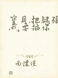 宝贝,把腿张开,我要插你