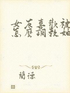 女友喜欢被打 怎么调教她