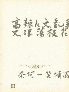 高辣h文乱乳h文浪荡校花小说