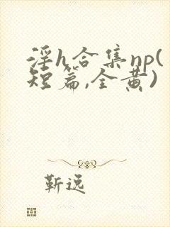 淫h合集np(短篇,全黄)