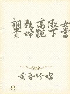 调教高傲女总裁贵妇跪下当奴