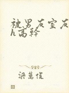 被男友室友强肉h高干