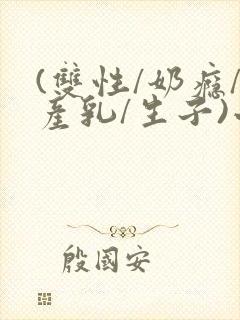 (双性/奶瘾/产乳/生子)小说男男