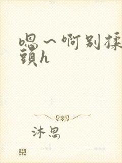 嗯～啊别揉我奶头h