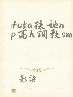 futa扶她np高h调教sm