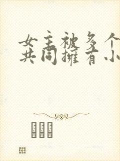 女主被多个男主共同拥有小说